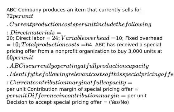 ABC Company produces an item that currently sells for 72 per unit. Current production costs per unit include the following: Direct materials =20; Direct labor = 24; Variable overhead =10; Fixed overhead = 10; Total production costs =64. ABC has received a special pricing offer from a nonprofit organization to buy 3,000 units at 60 per unit. ABC is currently operating at full production capacity. Identify the following relevant costs of this special pricing offer: Current contribution margin at full capacity = per unit Contribution margin of special pricing offer = per unit Difference in contribution margin = per unit Decision to accept special pricing offer = (Yes/No)