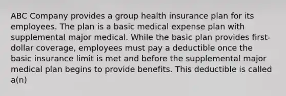 ABC Company provides a group health insurance plan for its employees. The plan is a basic medical expense plan with supplemental major medical. While the basic plan provides first-dollar coverage, employees must pay a deductible once the basic insurance limit is met and before the supplemental major medical plan begins to provide benefits. This deductible is called a(n)