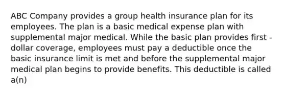 ABC Company provides a group health insurance plan for its employees. The plan is a basic medical expense plan with supplemental major medical. While the basic plan provides first -dollar coverage, employees must pay a deductible once the basic insurance limit is met and before the supplemental major medical plan begins to provide benefits. This deductible is called a(n)