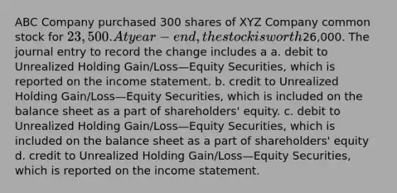 ABC Company purchased 300 shares of XYZ Company common stock for 23,500. At year-end, the stock is worth26,000. The journal entry to record the change includes a a. debit to Unrealized Holding Gain/Loss—Equity Securities, which is reported on the income statement. b. credit to Unrealized Holding Gain/Loss—Equity Securities, which is included on the balance sheet as a part of shareholders' equity. c. debit to Unrealized Holding Gain/Loss—Equity Securities, which is included on the balance sheet as a part of shareholders' equity d. credit to Unrealized Holding Gain/Loss—Equity Securities, which is reported on the income statement.