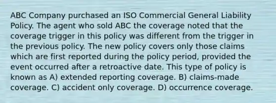 ABC Company purchased an ISO Commercial General Liability Policy. The agent who sold ABC the coverage noted that the coverage trigger in this policy was different from the trigger in the previous policy. The new policy covers only those claims which are first reported during the policy period, provided the event occurred after a retroactive date. This type of policy is known as A) extended reporting coverage. B) claims-made coverage. C) accident only coverage. D) occurrence coverage.