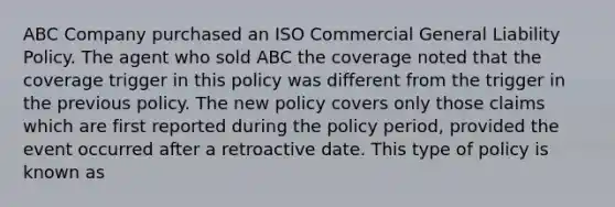 ABC Company purchased an ISO Commercial General Liability Policy. The agent who sold ABC the coverage noted that the coverage trigger in this policy was different from the trigger in the previous policy. The new policy covers only those claims which are first reported during the policy period, provided the event occurred after a retroactive date. This type of policy is known as