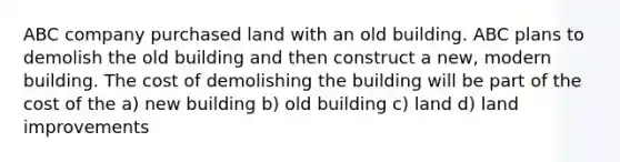 ABC company purchased land with an old building. ABC plans to demolish the old building and then construct a new, modern building. The cost of demolishing the building will be part of the cost of the a) new building b) old building c) land d) land improvements