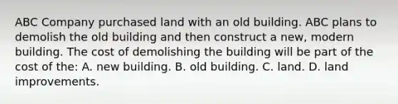 ABC Company purchased land with an old building. ABC plans to demolish the old building and then construct a new, modern building. The cost of demolishing the building will be part of the cost of the: A. new building. B. old building. C. land. D. land improvements.