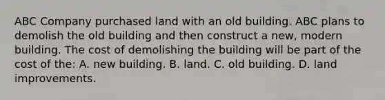 ABC Company purchased land with an old building. ABC plans to demolish the old building and then construct a​ new, modern building. The cost of demolishing the building will be part of the cost of​ the: A. new building. B. land. C. old building. D. land improvements.