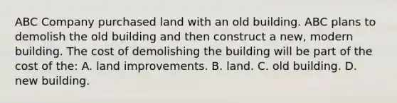 ABC Company purchased land with an old building. ABC plans to demolish the old building and then construct a​ new, modern building. The cost of demolishing the building will be part of the cost of​ the: A. land improvements. B. land. C. old building. D. new building.