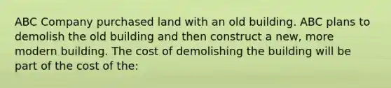 ABC Company purchased land with an old building. ABC plans to demolish the old building and then construct a new, more modern building. The cost of demolishing the building will be part of the cost of the: