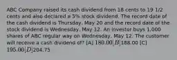 ABC Company raised its cash dividend from 18 cents to 19 1/2 cents and also declared a 5% stock dividend. The record date of the cash dividend is Thursday, May 20 and the record date of the stock dividend is Wednesday, May 12. An investor buys 1,000 shares of ABC regular way on Wednesday, May 12. The customer will receive a cash dividend of? [A] 180.00 [B]188.00 [C] 195.00 [D]204.75