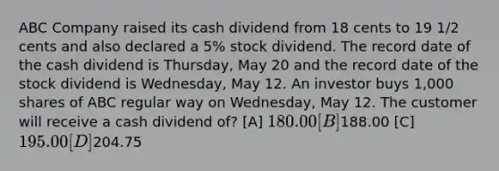 ABC Company raised its cash dividend from 18 cents to 19 1/2 cents and also declared a 5% stock dividend. The record date of the cash dividend is Thursday, May 20 and the record date of the stock dividend is Wednesday, May 12. An investor buys 1,000 shares of ABC regular way on Wednesday, May 12. The customer will receive a cash dividend of? [A] 180.00 [B]188.00 [C] 195.00 [D]204.75