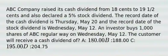 ABC Company raised its cash dividend from 18 cents to 19 1/2 cents and also declared a 5% stock dividend. The record date of the cash dividend is Thursday, May 20 and the record date of the stock dividend is Wednesday, May 12. An investor buys 1,000 shares of ABC regular way on Wednesday, May 12. The customer will receive a cash dividend of? A: 180.00 B:188.00 C: 195.00 D:204.75