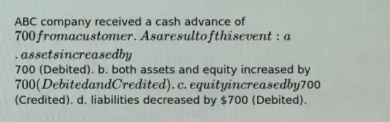 ABC company received a cash advance of 700 from a customer. As a result of this event: a. assets increased by700 (Debited). b. both assets and equity increased by 700 (Debited and Credited). c. equity increased by700 (Credited). d. liabilities decreased by 700 (Debited).