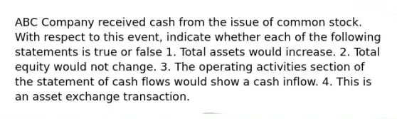 ABC Company received cash from the issue of common stock. With respect to this event, indicate whether each of the following statements is true or false 1. Total assets would increase. 2. Total equity would not change. 3. The operating activities section of the statement of cash flows would show a cash inflow. 4. This is an asset exchange transaction.