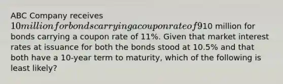 ABC Company receives 10 million for bonds carrying a coupon rate of 9%. XYZ Company receives10 million for bonds carrying a coupon rate of 11%. Given that market interest rates at issuance for both the bonds stood at 10.5% and that both have a 10-year term to maturity, which of the following is least likely?