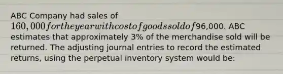 ABC Company had sales of 160,000 for the year with cost of goods sold of96,000. ABC estimates that approximately 3​% of the merchandise sold will be returned. The adjusting journal entries to record the estimated​ returns, using the perpetual inventory system would​ be: