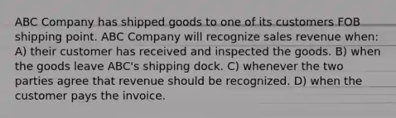 ABC Company has shipped goods to one of its customers FOB shipping point. ABC Company will recognize sales revenue when: A) their customer has received and inspected the goods. B) when the goods leave ABC's shipping dock. C) whenever the two parties agree that revenue should be recognized. D) when the customer pays the invoice.