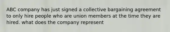 ABC company has just signed a collective bargaining agreement to only hire people who are union members at the time they are hired. what does the company represent