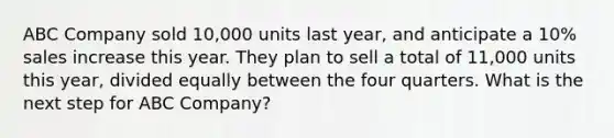 ABC Company sold 10,000 units last year, and anticipate a 10% sales increase this year. They plan to sell a total of 11,000 units this year, divided equally between the four quarters. What is the next step for ABC Company?