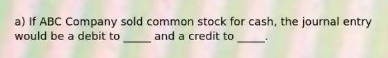 a) If ABC Company sold common stock for cash, the journal entry would be a debit to _____ and a credit to _____.