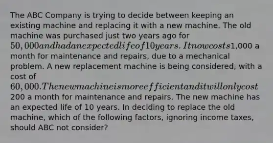 The ABC Company is trying to decide between keeping an existing machine and replacing it with a new machine. The old machine was purchased just two years ago for 50,000 and had an expected life of 10 years. It now costs1,000 a month for maintenance and repairs, due to a mechanical problem. A new replacement machine is being considered, with a cost of 60,000. The new machine is more efficient and it will only cost200 a month for maintenance and repairs. The new machine has an expected life of 10 years. In deciding to replace the old machine, which of the following factors, ignoring income taxes, should ABC not consider?