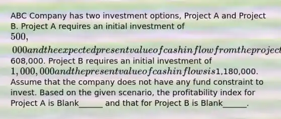 ABC Company has two investment options, Project A and Project B. Project A requires an initial investment of 500,000 and the expected present value of cash inflow from the project is608,000. Project B requires an initial investment of 1,000,000 and the present value of cash inflows is1,180,000. Assume that the company does not have any fund constraint to invest. Based on the given scenario, the profitability index for Project A is Blank______ and that for Project B is Blank______.