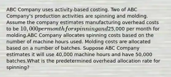 ABC Company uses activity-based costing. Two of ABC Company's production activities are spinning and molding. Assume the company estimates manufacturing overhead costs to be 10,000 per month for spinning and25,000 per month for molding.ABC Company allocates spinning costs based on the number of machine hours used. Molding costs are allocated based on a number of batches. Suppose ABC Company estimates it will use 40,000 machine hours and have 50,000 batches.What is the predetermined overhead allocation rate for spinning?