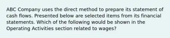 ABC Company uses the direct method to prepare its statement of cash flows. Presented below are selected items from its financial statements. Which of the following would be shown in the Operating Activities section related to wages?