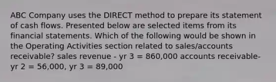 ABC Company uses the DIRECT method to prepare its statement of cash flows. Presented below are selected items from its <a href='https://www.questionai.com/knowledge/kFBJaQCz4b-financial-statements' class='anchor-knowledge'>financial statements</a>. Which of the following would be shown in the Operating Activities section related to sales/accounts receivable? sales revenue - yr 3 = 860,000 accounts receivable- yr 2 = 56,000, yr 3 = 89,000