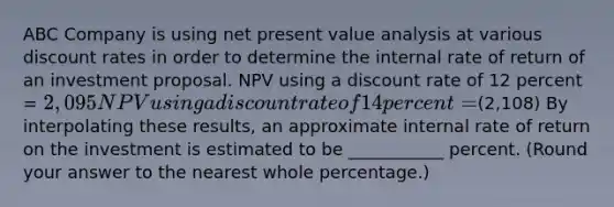 ABC Company is using net present value analysis at various discount rates in order to determine the internal rate of return of an investment proposal. NPV using a discount rate of 12 percent = 2,095 NPV using a discount rate of 14 percent =(2,108) By interpolating these results, an approximate internal rate of return on the investment is estimated to be ___________ percent. (Round your answer to the nearest whole percentage.)