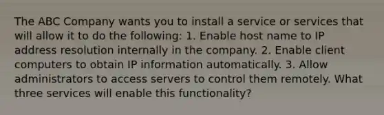 The ABC Company wants you to install a service or services that will allow it to do the following: 1. Enable host name to IP address resolution internally in the company. 2. Enable client computers to obtain IP information automatically. 3. Allow administrators to access servers to control them remotely. What three services will enable this functionality?