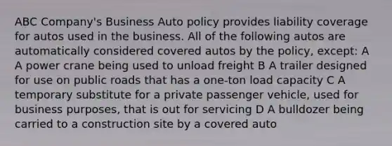 ABC Company's Business Auto policy provides liability coverage for autos used in the business. All of the following autos are automatically considered covered autos by the policy, except: A A power crane being used to unload freight B A trailer designed for use on public roads that has a one-ton load capacity C A temporary substitute for a private passenger vehicle, used for business purposes, that is out for servicing D A bulldozer being carried to a construction site by a covered auto