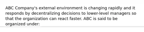 ABC Company's <a href='https://www.questionai.com/knowledge/kwHUue7ADq-external-environment' class='anchor-knowledge'>external environment</a> is changing rapidly and it responds by decentralizing decisions to lower-level managers so that the organization can react faster. ABC is said to be organized under: