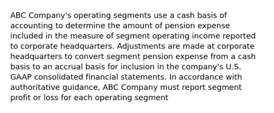 ABC Company's operating segments use a cash basis of accounting to determine the amount of pension expense included in the measure of segment operating income reported to corporate headquarters. Adjustments are made at corporate headquarters to convert segment pension expense from a cash basis to an accrual basis for inclusion in the company's U.S. GAAP consolidated financial statements. In accordance with authoritative guidance, ABC Company must report segment profit or loss for each operating segment