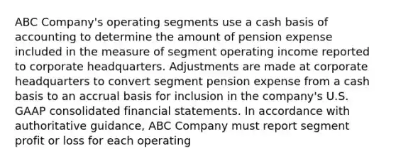 ABC Company's operating segments use a cash basis of accounting to determine the amount of pension expense included in the measure of segment operating income reported to corporate headquarters. Adjustments are made at corporate headquarters to convert segment pension expense from a cash basis to an accrual basis for inclusion in the company's U.S. GAAP consolidated financial statements. In accordance with authoritative guidance, ABC Company must report segment profit or loss for each operating