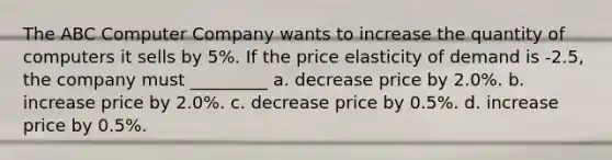 The ABC Computer Company wants to increase the quantity of computers it sells by 5%. If the price elasticity of demand is -2.5, the company must _________ a. decrease price by 2.0%. b. increase price by 2.0%. c. decrease price by 0.5%. d. increase price by 0.5%.