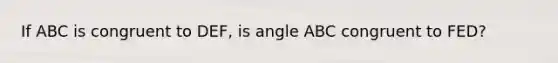 If ABC is congruent to DEF, is angle ABC congruent to FED?