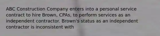 ABC Construction Company enters into a personal service contract to hire Brown, CPAs, to perform services as an independent contractor. Brown's status as an independent contractor is inconsistent with