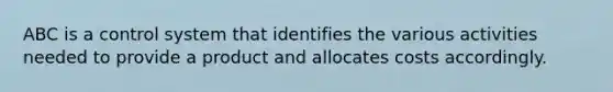 ABC is a control system that identifies the various activities needed to provide a product and allocates costs accordingly.