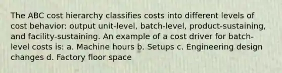 The ABC cost hierarchy classifies costs into different levels of cost behavior: output unit-level, batch-level, product-sustaining, and facility-sustaining. An example of a cost driver for batch-level costs is: a. Machine hours b. Setups c. Engineering design changes d. Factory floor space