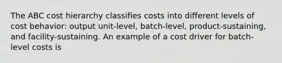 The ABC cost hierarchy classifies costs into different levels of cost behavior: output unit-level, batch-level, product-sustaining, and facility-sustaining. An example of a cost driver for batch-level costs is