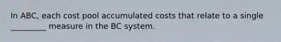 In ABC, each cost pool accumulated costs that relate to a single _________ measure in the BC system.