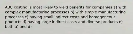 ABC costing is most likely to yield benefits for companies a) with complex manufacturing processes b) with simple manufacturing processes c) having small indirect costs and homogeneous products d) having large indirect costs and diverse products e) both a) and d)