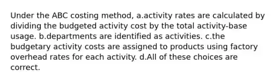 Under the ABC costing method, a.activity rates are calculated by dividing the budgeted activity cost by the total activity-base usage. b.departments are identified as activities. c.the budgetary activity costs are assigned to products using factory overhead rates for each activity. d.All of these choices are correct.