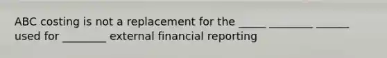 ABC costing is not a replacement for the _____ ________ ______ used for ________ external financial reporting