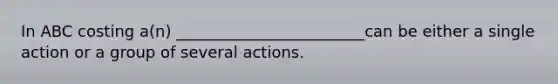 In ABC costing a(n) ________________________can be either a single action or a group of several actions.