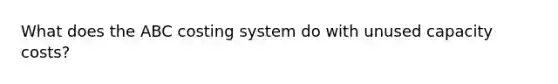 What does the ABC costing system do with unused capacity costs?