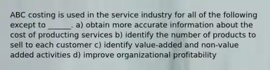 ABC costing is used in the service industry for all of the following except to ______. a) obtain more accurate information about the cost of producting services b) identify the number of products to sell to each customer c) identify value-added and non-value added activities d) improve organizational profitability