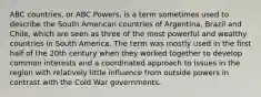 ABC countries, or ABC Powers, is a term sometimes used to describe the South American countries of Argentina, Brazil and Chile, which are seen as three of the most powerful and wealthy countries in South America. The term was mostly used in the first half of the 20th century when they worked together to develop common interests and a coordinated approach to issues in the region with relatively little influence from outside powers in contrast with the Cold War governments.