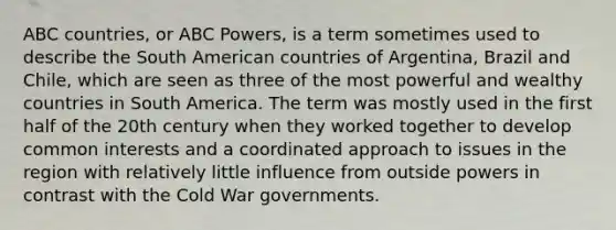 ABC countries, or ABC Powers, is a term sometimes used to describe the South American countries of Argentina, Brazil and Chile, which are seen as three of the most powerful and wealthy countries in South America. The term was mostly used in the first half of the 20th century when they worked together to develop common interests and a coordinated approach to issues in the region with relatively little influence from outside powers in contrast with the Cold War governments.