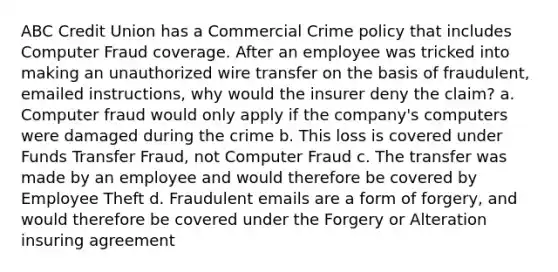 ABC Credit Union has a Commercial Crime policy that includes Computer Fraud coverage. After an employee was tricked into making an unauthorized wire transfer on the basis of fraudulent, emailed instructions, why would the insurer deny the claim? a. Computer fraud would only apply if the company's computers were damaged during the crime b. This loss is covered under Funds Transfer Fraud, not Computer Fraud c. The transfer was made by an employee and would therefore be covered by Employee Theft d. Fraudulent emails are a form of forgery, and would therefore be covered under the Forgery or Alteration insuring agreement