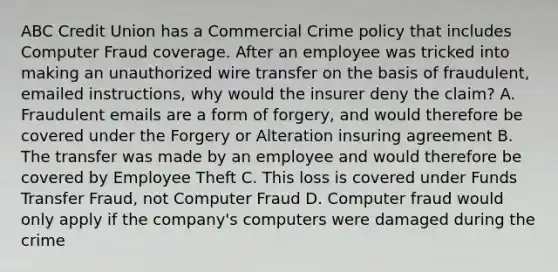 ABC Credit Union has a Commercial Crime policy that includes Computer Fraud coverage. After an employee was tricked into making an unauthorized wire transfer on the basis of fraudulent, emailed instructions, why would the insurer deny the claim? A. Fraudulent emails are a form of forgery, and would therefore be covered under the Forgery or Alteration insuring agreement B. The transfer was made by an employee and would therefore be covered by Employee Theft C. This loss is covered under Funds Transfer Fraud, not Computer Fraud D. Computer fraud would only apply if the company's computers were damaged during the crime